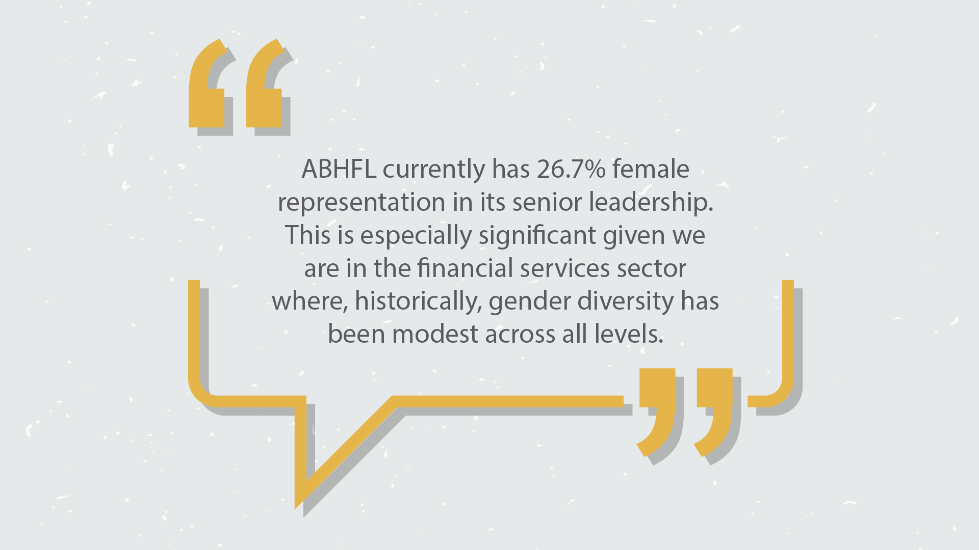 ABHFL currently has 26.7% female representation in its senior leadership. This is especially significant given we are in the financial services sector where, historically, gender diversity has been modest across all levels.