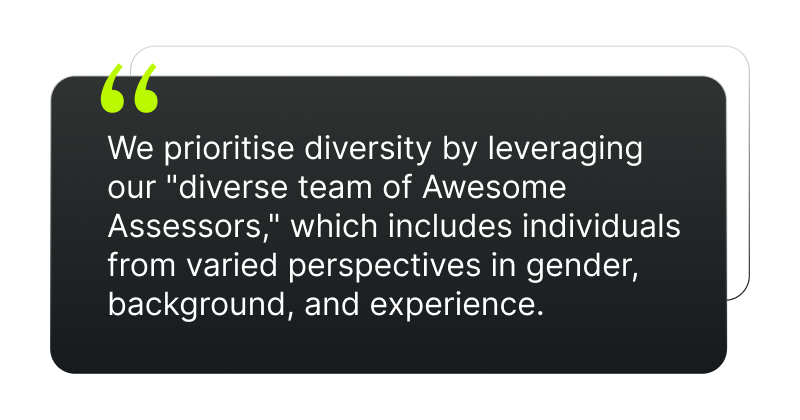 We prioritise diversity by leveraging our "diverse team of Awesome Assessors," which includes individuals from varied perspectives in gender, background, and experience.