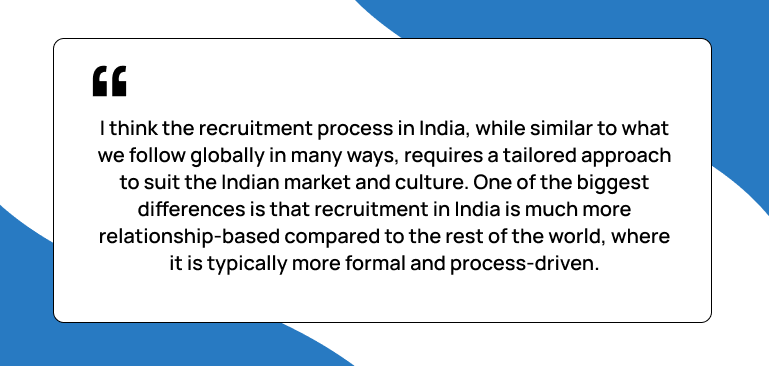 I think the recruitment process in India, while similar to what we follow globally in many ways, requires a tailored approach to suit the Indian market and culture. One of the biggest differences is that recruitment in India is much more relationship-based compared to the rest of the world, where it is typically more formal and process-driven, Luan Lam, CPO, Harness Quote