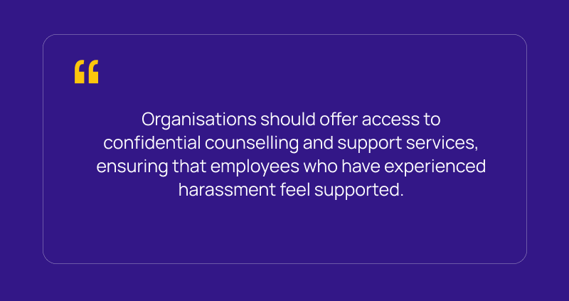 Organisations should offer access to confidential counselling and support services, ensuring that employees who have experienced harassment feel supported.