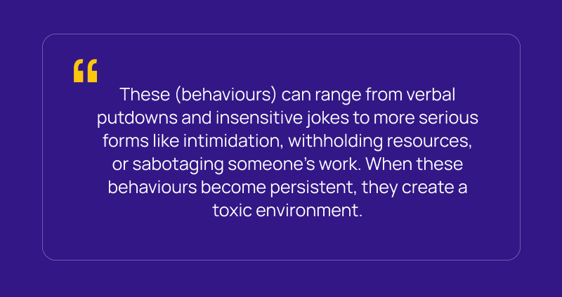 These (behaviours) can range from verbal putdowns and insensitive jokes to more serious forms like intimidation, withholding resources, or sabotaging someone’s work. When these behaviours become persistent, they create a toxic environment.