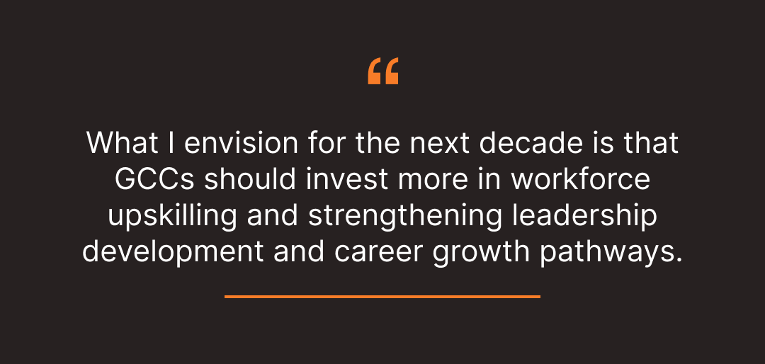 What I envision for the next decade is that GCCs should invest more in workforce upskilling and strengthening leadership development and career growth pathways.